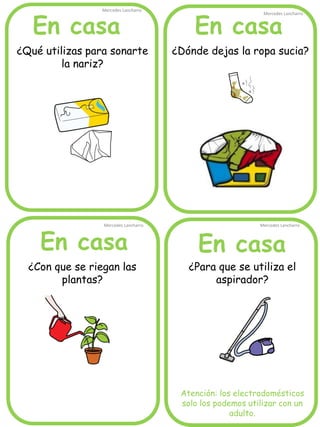 En casa
En casaEn casa
En casa
Mercedes Lancharro
Mercedes Lancharro
Mercedes Lancharro
Mercedes Lancharro
¿Qué utilizas para sonarte
la nariz?
¿Dónde dejas la ropa sucia?
¿Para que se utiliza el
aspirador?
Atención: los electrodomésticos
solo los podemos utilizar con un
adulto.
¿Con que se riegan las
plantas?
 