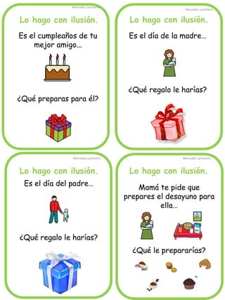 Lo hago con ilusión.
Mercedes Lancharro
Mercedes Lancharro
Mercedes Lancharro
Mercedes Lancharro
Es el cumpleaños de tu
mejor amigo...
¿Qué preparas para él?
Es el día de la madre…
¿Qué regalo le harías?
Mamá te pide que
prepares el desayuno para
ella…
¿Qué le prepararías?
Lo hago con ilusión.
Lo hago con ilusión.
Lo hago con ilusión.
Es el día del padre…
¿Qué regalo le harías?
 