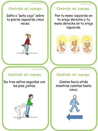 Controlo mi cuerpo.
Mercedes Lancharro
Mercedes Lancharro
Mercedes Lancharro
Mercedes Lancharro
Salta a “pata coja” sobre
tu pierna izquierda cinco
veces.
Pon tu mano izquierda en
tu oreja derecha y tu
mano derecha en tu oreja
izquierda.
Camina hacia atrás
mientras cuentas hasta
cinco.
Da tres saltos seguidos con
los pies juntos.
Controlo mi cuerpo.Controlo mi cuerpo.
Controlo mi cuerpo.
 