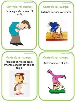 Controlo mi cuerpo.
Mercedes Lancharro
Mercedes Lancharro
Mercedes Lancharro
Mercedes Lancharro
Bebe agua de un vaso al
revés.
Intenta dar una voltereta.
Intenta hacer el pino.
Pon algo en tu cabeza e
intenta caminar sin que se
caiga.
Controlo mi cuerpo.Controlo mi cuerpo.
Controlo mi cuerpo.
 