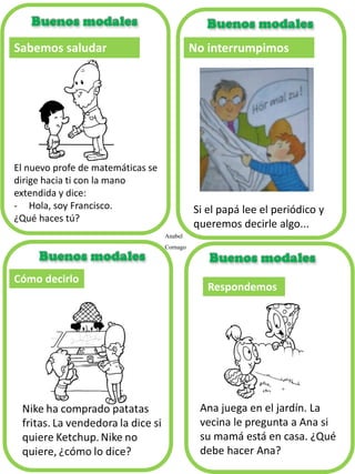 Cómo decirlo
Respondemos
Ana juega en el jardín. La
vecina le pregunta a Ana si
su mamá está en casa. ¿Qué
debe hacer Ana?
Sabemos saludar
El nuevo profe de matemáticas se
dirige hacia ti con la mano
extendida y dice:
- Hola, soy Francisco.
¿Qué haces tú?
Anabel
Cornago
No interrumpimos
Si el papá lee el periódico y
queremos decirle algo...
 