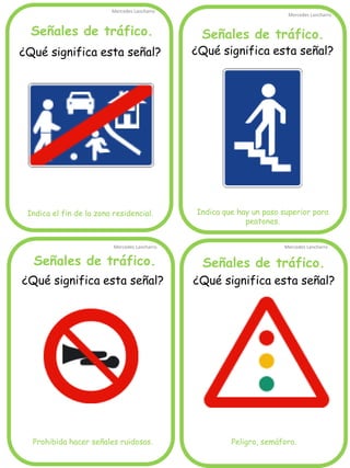 Señales de tráfico.
Mercedes Lancharro
Mercedes Lancharro
Mercedes Lancharro
Mercedes Lancharro
¿Qué significa esta señal?
Indica el fin de la zona residencial.
Señales de tráfico. Señales de tráfico.
Señales de tráfico.
¿Qué significa esta señal?
Prohibida hacer señales ruidosas.
¿Qué significa esta señal?
Indica que hay un paso superior para
peatones.
¿Qué significa esta señal?
Peligro, semáforo.
 