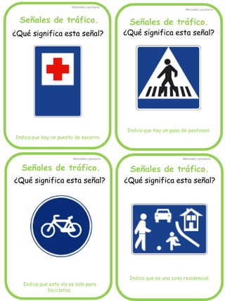 Señales de tráfico.
Mercedes Lancharro
Mercedes Lancharro
Mercedes Lancharro
Mercedes Lancharro
¿Qué significa esta señal?
Indica que hay un puesto de socorro.
Señales de tráfico. Señales de tráfico.
Señales de tráfico.
¿Qué significa esta señal?
Indica que esta vía es solo para
bicicletas.
¿Qué significa esta señal?
Indica que hay un paso de peatones.
¿Qué significa esta señal?
Indica que es una zona residencial.
 