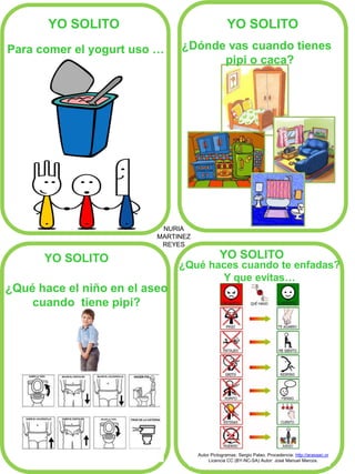 NURIA
MARTINEZ
REYES
YO SOLITO YO SOLITO
YO SOLITO YO SOLITO
Para comer el yogurt uso …
¿Qué hace el niño en el aseo
cuando tiene pipi?
¿Dónde vas cuando tienes
pipi o caca?
Autor Pictogramas: Sergio Palao. Procedencia: http://arasaac.or
Licencia CC (BY-NC-SA) Autor: José Manuel Marcos.
¿Qué haces cuando te enfadas?
Y que evitas…
 