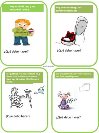 Voy a salir de casa y me
mancho la camisa
¿Qué debo hacer? ¿Qué debo hacer?
¿Qué debo hacer? ¿Qué debo hacer?
Voy a correr y tengo mis
cordones desatados
Me gusta los cereales con leche muy
dulces. Esta mañana están menos
dulce que otros días. ¿Qué le pido a
mamá?
María Román.
Voy al cuarto de baño y me doy cuenta
que falta papel higiénico
 
