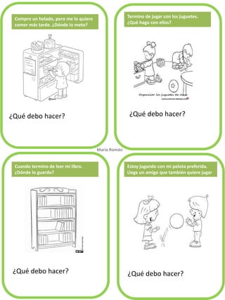 ¿Qué debo hacer? ¿Qué debo hacer?
¿Qué debo hacer? ¿Qué debo hacer?
Termino de jugar con los juguetes.
¿Qué hago con ellos?
Cuando termino de leer mi libro.
¿Dónde lo guardo?
María Román.
Estoy jugando con mi pelota preferida.
Llega un amigo que también quiere jugar
Compro un helado, pero me lo quiero
comer más tarde. ¿Dónde lo meto?
 