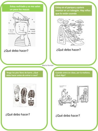 Estoy resfriado y se me salen un poco los mocos 
¿Qué debo hacer? 
¿Qué debo hacer? 
¿Qué debo hacer? 
¿Qué debo hacer? 
Estoy en el parque y quiero montar en un tobogán. Hay niños que lo están usando 
Tengo los pies lleno de barro. ¿Qué debo hacer antes de entrar a casa? 
María Román. 
Cuando entro en clase, por la mañana. ¿Qué digo?  