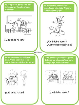Mi compañero de clase no para de hablarme. Yo quiero hacer mis tareas 
¿Qué debo hacer? 
Mi prima lleva un buen rato jugando con mi pelota. Ahora yo también quiero jugar. 
¿qué debo hacer? 
Estoy en casa de un amigo de clase. Viene a saludarnos su perro. Yo tengo miedo a los perros 
Estoy en clase y necesito la goma de borrar de mi compañera, para corregir algo en mi cuaderno. 
María Román 
¿Qué debo hacer? 
¿Cómo debo decírselo? 
¿qué debo hacer?  