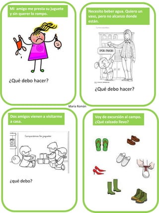 Mi amigo me presta su juguete y sin querer lo rompo. 
¿Qué debo hacer? 
Necesito beber agua. Quiero un vaso, pero no alcanzo donde están. 
¿qué debo? 
Dos amigos vienen a visitarme a casa. 
Voy de excursión al campo. ¿Qué calzado llevo? 
María Román 
¿Qué debo hacer?  