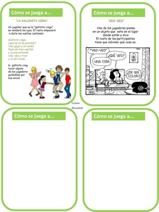 “LA GALLINITA CIEGA” 
Un jugador que es la "gallinita ciega" 
se vendará los ojos. El resto empezará 
a darle las vueltas cantando: 
Gallinita ciega, ¿qué se te ha perdido? Una aguja y un dedal. Pues da tres vueltas y la encontrarás. Una, dos y tres y la del revés. la gallinita ciega intenta 
tocar alguno 
de los jugadores 
guiándose por 
sus voces. 
“VEO VEO” 
Uno de los jugadores piensa 
en un objeto que este en el lugar 
donde están y dice: 
El resto de los participantes 
tiene que adivinar qué cosa es. 
Lorena 
Broschetti  