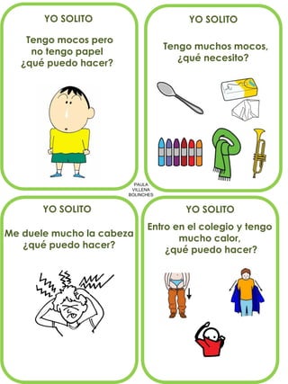PAULA 
VILLENA 
BOLINCHES 
YO SOLITO 
Tengo mocos pero no tengo papel ¿qué puedo hacer? 
Tengo muchos mocos, 
¿qué necesito? 
Me duele mucho la cabeza 
¿qué puedo hacer? 
YO SOLITO 
YO SOLITO 
YO SOLITO 
Entro en el colegio y tengo 
mucho calor, 
¿qué puedo hacer?  