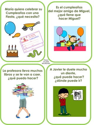 PAULA 
VILLENA 
BOLINCHES 
María quiere celebrar su 
Cumpleaños con una 
Fiesta, ¿qué necesita? 
Es el cumpleaños 
del mejor amigo de Miguel, 
¿qué tiene que 
hacer Miguel? 
La profesora lleva muchos libros y se le van a caer, ¿qué puedo hacer? 
A Javier le duele mucho 
un diente, 
¿qué puede hacer? 
¿dónde puede ir?  