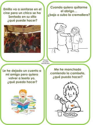 PAULA VILLENA BOLINCHES 
Emilio va a sentarse en el 
cine pero un chico se ha 
Sentado en su sitio 
¿qué puede hacer? 
Cuando quiero quitarme 
el abrigo… 
¿bajo o subo la cremallera? 
Le he dejado un cuento a 
mi amigo pero quiero 
volver a leerlo yo, 
¿qué puedo hacer? 
Me he manchado 
comiendo la camiseta, 
¿qué puedo hacer?  