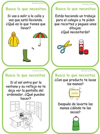 Busca lo que necesitas 
Mercedes Lancharro 
Mercedes Lancharro 
Mercedes Lancharro 
Mercedes Lancharro 
Si vas a salir a la calle y ves que está lloviendo. ¿Qué es lo que tienes que llevar? 
Busca lo que necesitas 
Busca lo que necesitas 
Busca lo que necesitas 
Estás haciendo un trabajo para el colegio y te piden que recortes y pegues unos dibujos. 
¿Qué necesitarás? 
¿Con que producto te lavas las manos? 
Después de lavarte las manos ¿dónde te las secas? 
Si el sol entra por la ventana y su reflejo no te deja ver la pantalla del ordenador. ¿Qué puedes hacer?  
