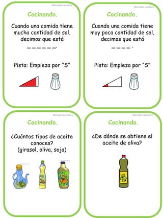Cocinando. 
Mercedes Lancharro 
Mercedes Lancharro 
Mercedes Lancharro 
Mercedes Lancharro 
Cuando una comida tiene mucha cantidad de sal, decimos que está 
_ _ _ _ _ _. 
Pista: Empieza por “S” 
¿De dónde se obtiene el aceite de oliva? 
Cocinando. 
Cocinando. 
Cocinando. 
Cuando una comida tiene muy poca cantidad de sal, decimos que está 
_ _ _ _ . 
Pista: Empieza por “S” 
¿Cuántos tipos de aceite conoces? 
(girasol, oliva, soja)  