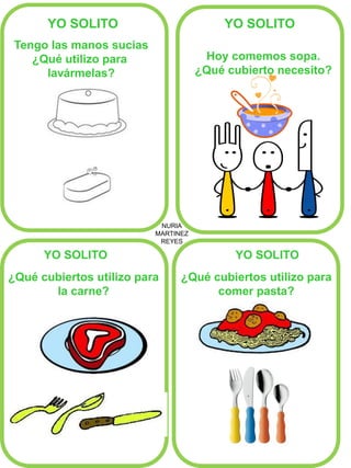 NURIA 
MARTINEZ 
REYES 
YO SOLITO 
YO SOLITO 
YO SOLITO 
YO SOLITO 
Tengo las manos sucias ¿Qué utilizo para lavármelas? 
Hoy comemos sopa. 
¿Qué cubierto necesito? 
¿Qué cubiertos utilizo para 
la carne? 
¿Qué cubiertos utilizo para comer pasta? 
 