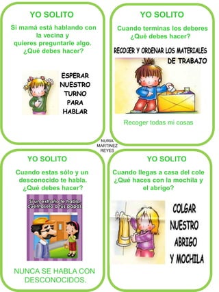 NURIA MARTINEZ REYES 
YO SOLITO 
YO SOLITO 
YO SOLITO 
YO SOLITO 
Cuando terminas los deberes 
¿Qué debes hacer? 
Recoger todas mi cosas 
Si mamá está hablando con 
la vecina y 
quieres preguntarle algo. 
¿Qué debes hacer? 
Cuando estas sólo y un desconocido te habla. ¿Qué debes hacer? 
Cuando llegas a casa del cole 
¿Qué haces con la mochila y 
el abrigo? 
NUNCA SE HABLA CON 
DESCONOCIDOS. 
 