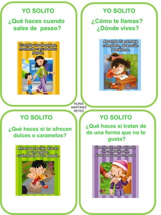 NURIA 
MARTINEZ 
REYES 
YO SOLITO 
YO SOLITO 
YO SOLITO 
YO SOLITO 
¿Qué haces cuando 
sales de paseo? 
¿Cómo te llamas? 
¿Dónde vives? 
¿Qué haces si te ofrecen 
dulces o caramelos? 
¿Qué haces si tratan de 
de una forma que no te 
gusta?  