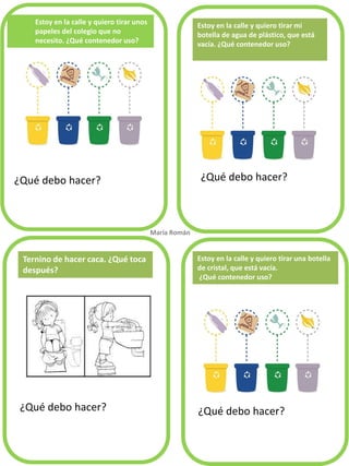 Estoy en la calle y quiero tirar unos papeles del colegio que no necesito. ¿Qué contenedor uso? 
¿Qué debo hacer? 
¿Qué debo hacer? 
¿Qué debo hacer? 
¿Qué debo hacer? 
Estoy en la calle y quiero tirar mi botella de agua de plástico, que está vacía. ¿Qué contenedor uso? 
Ternino de hacer caca. ¿Qué toca después? 
María Román. 
Estoy en la calle y quiero tirar una botella 
de cristal, que está vacía. 
¿Qué contenedor uso?  