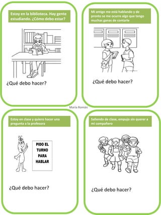 ¿Qué debo hacer? 
¿Qué debo hacer? 
¿Qué debo hacer? 
¿Qué debo hacer? 
Mi amigo me está hablando y de pronto se me ocurre algo que tengo muchas ganas de contarle 
Estoy en clase y quiero hacer una pregunta a la profesora 
María Román. 
Saliendo de clase, empujo sin querer a 
mi compañero 
Estoy en la biblioteca. Hay gente estudiando. ¿Cómo debo estar?  
