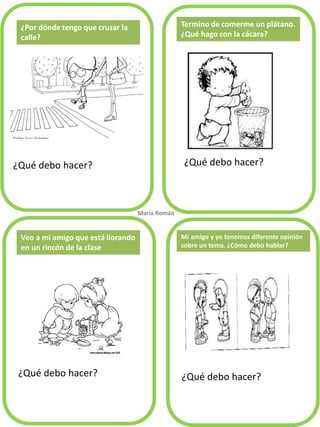 ¿Qué debo hacer? 
¿Qué debo hacer? 
¿Qué debo hacer? 
¿Qué debo hacer? 
Termino de comerme un plátano. ¿Qué hago con la cácara? 
Veo a mi amigo que está llorando en un rincón de la clase 
María Román. 
Mi amigo y yo tenemos diferente opinión 
sobre un tema. ¿Cómo debo hablar? 
¿Por dónde tengo que cruzar la calle?  