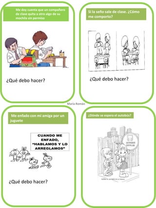 Me doy cuenta que un compañero de clase quita a otro algo de su mochila sin permiso 
¿Qué debo hacer? 
¿Qué debo hacer? 
¿Qué debo hacer? 
Si la seño sale de clase. ¿Cómo me comporto? 
Me enfado con mi amiga por un juguete 
María Román. 
¿Dónde se espera el autobús?  