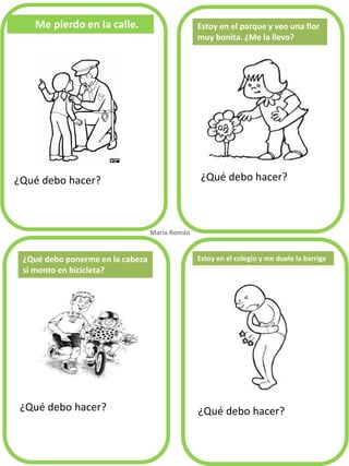 Me pierdo en la calle. 
¿Qué debo hacer? 
¿Qué debo hacer? 
¿Qué debo hacer? 
¿Qué debo hacer? 
Estoy en el parque y veo una flor muy bonita. ¿Me la llevo? 
¿Qué debo ponerme en la cabeza si monto en bicicleta? 
María Román. 
Estoy en el colegio y me duele la barriga  
