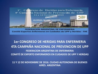 1er CONGRESO DE HERIDAS PARA ENFERMERIA
4TA CAMPAÑA NACIONAL DE PREVENCION DE UPP
FEDERACION ARGENTINA DE ENFERMERIA
COMITÉ DE EXPERTO ENFERMEROS EN CUIDADOS DE UPP Y HERIDAS
11 Y 12 DE NOVIEMBRE DE 2016. CIUDAD AUTONOMA DE BUENOS
AIRES. ARGENTINA
 