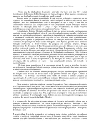 IV Reunião Científica de Pesquisa e Pós-Graduação em Artes Cênicas 2
Como uma das idealizadoras do projeto - aprovado pela Capes com nota 4,0 - e atual
Coordenadora do Programa de Pós-Graduação em Dança, ofereço ao debate algumas considerações
quanto ao seu significado no contexto acadêmico brasileiro atual.
Embora ainda em processo consolidação de sua proposta pedagógica, o primeiro ano de
existência do Mestrado em Dança já conseguiu conferir um perfil acadêmico particular ao nosso
Programa, pelo seu comprometimento com o pressuposto de que a dança é uma área de
conhecimento específica, cuja complexidade de suas propriedades requer abordagens teóricas
baseadas na articulação entre Arte e Ciência e cujos procedimentos de estudo requerem
metodologias de pesquisa baseadas na articulação entre Teoria e Prática.
A implantação do único Mestrado em Dança do país não apenas respondeu a certa demanda
reprimida (gerada pela ampliação da oferta de cursos de graduação em dança e pelas exigências do
mercado por qualificação profissional e especialização da produção de conhecimento) atraindo para
si intenções de estudo antes abrigadas em Programas de áreas afins mas, ainda e principalmente,
contribuiu para expandir as perspectivas brasileiras de formação profissional instaurando uma
“cultura de pós-graduação em dança” (como bem aponta Dulce Aquino), que abre novas frentes de
formação profissional e desenvolvimento da pesquisa em ambiente propício. Porque,
diferentemente dos Programas de Pós Graduação existentes em Artes Cênicas ou em Artes, que
acolhem projetos de pesquisa em Dança sob uma estrutura lógica de pensamento inclusiva - que
defende a junção das diferentes artes pelo argumento da “eliminação das fronteiras” propalado pelas
teorias estéticas do pós-modernismo – o Programa de Pós-Graduação em Dança da UFBA dedica-se
a oferecer as necessárias condições para instauração de uma dinâmica de interlocução apropriada às
especificidades da Dança. Em se tratando de pesquisa em dança, entendemos que o lugar da
necessária inter, trans e multi disciplinaridade é na definição das linhas e procedimentos de
abordagem, não na definição do objeto – cuja complexidade costuma ser reduzida a
inespecificidade.
Derivado desse entendimento é a compreensão acerca de como se articulam os níveis
universitários de formação profissional em dança: graduação, especialização (lato senso), mestrado
acadêmico (stricto senso) e doutorado.
A especificação das diferentes funções pedagógicas, enfoques epistemológicos e propósitos
de inserção social de cada um desses níveis é que permite construir uma noção - pública e
institucional – da formação universitária como sendo um mesmo e contínuo processo de
especialização do conhecimento constituído por instâncias diferenciadas quanto aos respectivos
graus de comprometimento investigativo e modos de articulação social.
Neste sentido, o projeto de criação do curso de Doutorado em Dança recentemente formulado
pelo Programa de Pós Graduação em Dança, toma por referência argumentativa alguns pressupostos
epistemológicos e a própria experiência já em curso com o Mestrado Acadêmico, para propor um
sistema inaugural de realização de estudos pós-graduados que articula os níveis de Mestrado e
Doutorado, os campos da Ciência e da Arte, os processos investigativos e seus possíveis formatos
artístico e acadêmico de configuração, numa dinâmica de retro-alimentação não-hierárquica, mas
respeitosa das respectivas particularidades. São eles:
1. a compreensão da pós-graduação como patamar de formação universitária voltada para a
produção acadêmica especializada, em níveis (especialização, mestrado, doutorado e pós-
doutorado) diferenciados entre si quanto ao grau de autonomia investigativa, à especificidade dos
propósitos de pesquisa e ao alcance técnico e aplicativo de suas configurações finais - monografia,
dissertação e tese.
2. a necessidade de articular graduação e pós-graduação numa estrutura pedagógica integrada que
explicite o sentido de continuidade entre os níveis de formação universitária e esteja baseada nos
mesmos princípios inter-disciplinares e não-catedráticos que, atualmente, mobilizam a ampla
 