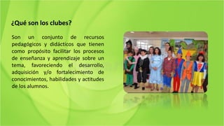 ¿Qué son los clubes?
Son un conjunto de recursos
pedagógicos y didácticos que tienen
como propósito facilitar los procesos
de enseñanza y aprendizaje sobre un
tema, favoreciendo el desarrollo,
adquisición y/o fortalecimiento de
conocimientos, habilidades y actitudes
de los alumnos.
 