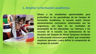 Ofrece a los estudiantes oportunidades para
profundizar en los aprendizajes de los Campos de
Formación Académica, la escuela podrá ofrecer
planteamientos curriculares relacionados con las
asignaturas, con base en los resultados de
desempeño de los educandos, sus intereses y los
recursos de la escuela. Las evaluaciones de los
docentes del Sistema de Alerta Temprana brindarán
la información necesaria para definir qué contenidos
requieren aprender y para definir la composición de
los grupos de estudio.
1. Ampliar la formación académica
 