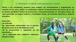 Ofrece a los estudiantes espacios para ampliar sus conocimientos y experiencias en
relación con las artes, aplicar su creatividad, mejorar el conocimiento que tienen de sí y de
los demás, posibilitar formas de convivencia e interacción basadas en principios éticos, así
como participar en juegos motores y actividades físicas, de iniciación deportiva y deporte
educativo.
2. Potenciar el desarrollo personal y social
Desarrollo:
-de actitudes
-de capacidades relacionadas con el proceso
de construcción de la identidad personal
-de la comprensión y regulación de las
emociones, y
-de la capacidad para establecer relaciones
interpersonales.
 