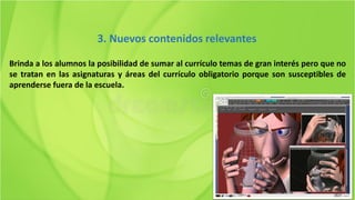 Brinda a los alumnos la posibilidad de sumar al currículo temas de gran interés pero que no
se tratan en las asignaturas y áreas del currículo obligatorio porque son susceptibles de
aprenderse fuera de la escuela.
3. Nuevos contenidos relevantes
 