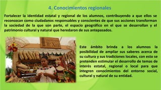 Fortalecer la identidad estatal y regional de los alumnos, contribuyendo a que ellos se
reconozcan como ciudadanos responsables y conscientes de que sus acciones transforman
la sociedad de la que son parte, el espacio geográfico en el que se desarrollan y el
patrimonio cultural y natural que heredaron de sus antepasados.
4. Conocimientos regionales
Este ámbito brinda a los alumnos la
posibilidad de ampliar sus saberes acerca de
su cultura y sus tradiciones locales, con esto se
pretenden estimular el desarrollo de temas de
interés estatal, regional o local para que
integren conocimientos del entorno social,
cultural y natural de su entidad.
 