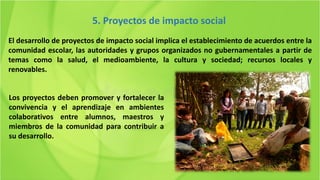 El desarrollo de proyectos de impacto social implica el establecimiento de acuerdos entre la
comunidad escolar, las autoridades y grupos organizados no gubernamentales a partir de
temas como la salud, el medioambiente, la cultura y sociedad; recursos locales y
renovables.
5. Proyectos de impacto social
Los proyectos deben promover y fortalecer la
convivencia y el aprendizaje en ambientes
colaborativos entre alumnos, maestros y
miembros de la comunidad para contribuir a
su desarrollo.
 