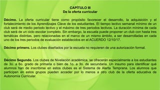 CAPÍTULO III
De la oferta curricular
Décimo. La oferta curricular tiene como propósito favorecer el desarrollo, la adquisición y el
fortalecimiento de los Aprendizajes Clave de los estudiantes. El tiempo lectivo semanal mínimo de un
club será de medio periodo lectivo y el máximo de tres periodos lectivos. La duración mínima de cada
club será de un ciclo escolar completo. Sin embargo, la escuela puede proponer un club con hasta tres
temáticas distintas, pero relacionadas en el marco de un mismo ámbito, a ser desarrolladas en cada
uno de los tres periodos de evaluación establecidos en el ACUERDO 12/10/17.
Décimo primero. Los clubes diseñados por la escuela no requieren de una autorización formal.
Décimo Segundo. Los clubes de Nivelación académica, se ofrecerán especialmente a los estudiantes
de 3o. a 6o. grado de primaria o bien de 1o. a 3o. de secundaria. Un insumo para identificar qué
alumnos han de inscribirse en estos clubes es el Sistema de Alerta Temprana. Los alumnos que
participen en estos grupos pueden acceder por lo menos a otro club de la oferta educativa de
Autonomía Curricular.
 