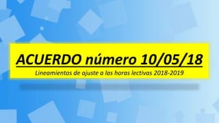 ACUERDO número 10/05/18
Lineamientos de ajuste a las horas lectivas 2018-2019
 