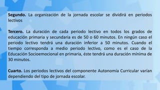 Segundo. La organización de la jornada escolar se dividirá en periodos
lectivos
Tercero. La duración de cada periodo lectivo en todos los grados de
educación primaria y secundaria es de 50 o 60 minutos. En ningún caso el
periodo lectivo tendrá una duración inferior a 50 minutos. Cuando el
tiempo corresponda a medio periodo lectivo, como es el caso de la
Educación Socioemocional en primaria, éste tendrá una duración mínima de
30 minutos.
Cuarto. Los periodos lectivos del componente Autonomía Curricular varían
dependiendo del tipo de jornada escolar.
 