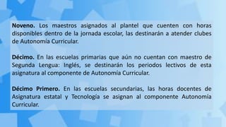 Noveno. Los maestros asignados al plantel que cuenten con horas
disponibles dentro de la jornada escolar, las destinarán a atender clubes
de Autonomía Curricular.
Décimo. En las escuelas primarias que aún no cuentan con maestro de
Segunda Lengua: Inglés, se destinarán los periodos lectivos de esta
asignatura al componente de Autonomía Curricular.
Décimo Primero. En las escuelas secundarias, las horas docentes de
Asignatura estatal y Tecnología se asignan al componente Autonomía
Curricular.
 