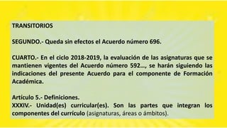 TRANSITORIOS
SEGUNDO.- Queda sin efectos el Acuerdo número 696.
CUARTO.- En el ciclo 2018-2019, la evaluación de las asignaturas que se
mantienen vigentes del Acuerdo número 592…, se harán siguiendo las
indicaciones del presente Acuerdo para el componente de Formación
Académica.
Artículo 5.- Definiciones.
XXXIV.- Unidad(es) curricular(es). Son las partes que integran los
componentes del currículo (asignaturas, áreas o ámbitos).
 