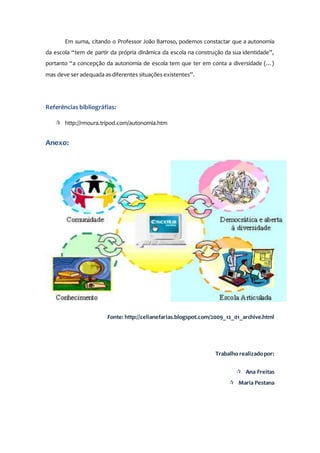 Em suma, citando o Professor João Barroso, podemos constactar que a autonomia
da escola “tem de partir da própria dinâmica da escola na construção da sua identidade”,
portanto “a concepção da autonomia de escola tem que ter em conta a diversidade (…)
mas deve ser adequada as diferentes situações existentes”.
Referências bibliográfias:
 http://rmoura.tripod.com/autonomia.htm
Anexo:
Fonte: http://celianefarias.blogspot.com/2009_12_01_archive.html
Trabalho realizadopor:
 Ana Freitas
 Maria Pestana
 