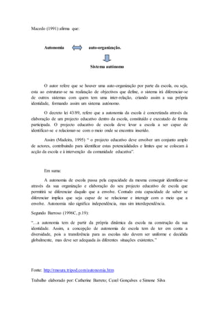 Macedo (1991) afirma que:
Autonomia auto-organização.
Sistema autónomo
O autor refere que se houver uma auto-organização por parte da escola, ou seja,
esta ao estruturar-se na realização de objectivos que define, o sistema irá diferenciar-se
de outros sistemas com quem tem uma inter-relação, criando assim a sua própria
identidade, formando assim um sistema autónomo.
O decreto lei 43/89, refere que a autonomia da escola é concretizada através da
elaboração de um projecto educativo dentro da escola, constituído e executado de forma
participada. O projecto educativo de escola deve levar a escola a ser capaz de
identificar-se e relacionar-se com o meio onde se encontra inserido.
Assim (Madeira, 1995) “ o projecto educativo deve envolver um conjunto amplo
de actores, contribuindo para identificar estas potencialidades e limites que se colocam à
acção da escola e à intervenção da comunidade educativa”.
Em suma:
A autonomia de escola passa pela capacidade da mesma conseguir identificar-se
através da sua organização e elaboração do seu projecto educativo de escola que
permitirá se diferenciar daquilo que a envolve. Contudo esta capacidade de saber se
diferenciar implica que seja capaz de se relacionar e interagir com o meio que a
envolve. Autonomia não significa independência, mas sim interdependência.
Segundo Barroso (1996C, p.19):
“…a autonomia tem de partir da própria dinâmica da escola na construção da sua
identidade. Assim, a concepção de autonomia de escola tem de ter em conta a
diversidade, pois a transferência para as escolas não devem ser uniforme e decidida
globalmente, mas deve ser adequada às diferentes situações existentes.”
Fonte: http://rmoura.tripod.com/autonomia.htm
Trabalho elaborado por: Catherine Barreto; Cezel Gonçalves e Simone Silva
 