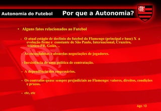 Autonomia do Futebol                Por que a Autonomia?

      • Alguns fatos relacionados ao Futebol

       -    O atual estágio de declínio do futebol do Flamengo (principal e base) X a
             evolução firme e constante de São Paulo, Internacional, Cruzeiro,
             Atlético-PR, Goiás, ...

       - As escandalosas e absurdas negociações de jogadores.

           - Inexistência de uma política de contratação.

        - A dependência dos empresários.

        - Os contratos quase sempre prejudiciais ao Flamengo: valores, direitos, condições
           e prazos.

        - etc, etc


                                                                                  Ago 10
 