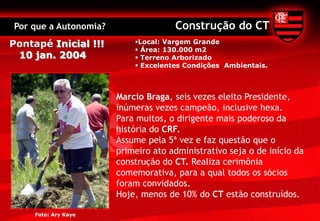 Por que a Autonomia?                 Construção do CT
Pontapé Inicial !!!        Local: Vargem Grande
                            Área: 130.000 m2
 10 jan. 2004               Terreno Arborizado
                            Excelentes Condições Ambientais.



                       Marcio Braga, seis vezes eleito Presidente,
                       inúmeras vezes campeão, inclusive hexa.
                       Para muitos, o dirigente mais poderoso da
                       história do CRF.
                       Assume pela 5ª vez e faz questão que o
                       primeiro ato administrativo seja o de início da
                       construção do CT. Realiza cerimônia
                       comemorativa, para a qual todos os sócios
                       foram convidados.
                       Hoje, menos de 10% do CT estão construídos.

     Foto: Ary Kaye
 