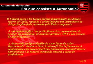 Autonomia do Futebol
               Em que consiste a Autonomia?

    O Futebol passa a ter Gestão própria independente dos demais
     setores do Clube, regulada e controlada por um instrumento de
     delegação planejada, aprovado pelo Poder competente.

    A Autonomia implica em gestão financeira, orçamentária, de
    pessoal, do patrimônio, de assuntos jurídicos, MKT e dos serviços
    de apoio/logísticos.

    A Autonomia obriga à obediência a um Plano de Ação /
    Operacional / Business Plan; à auto-suficiência financeira; à
    compromisso com metas esportivas, financeiras, administrativas e
    patrimoniais; e às funções executivas estarem a cargo de
    profissionais.

                                                                 Ago 10
 
