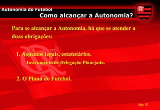 Autonomia do Futebol
               Como alcançar a Autonomia?

    Para se alcançar a Autonomia, há que se atender a
    duas obrigações:


     1. Aspectos legais, estatutários.
         Instrumento de Delegação Planejada.


     2. O Plano do Futebol.



                                                        Ago 10
 