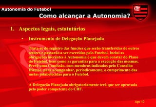 Autonomia do Futebol
                  Como alcançar a Autonomia?

   1. Aspectos legais, estatutários
        •   Instrumento de Delegação Planejada
            Trata-se do registro das funções que serão transferidas de outros
            setores e passarão a ser exercidas pelo Futebol. Inclui as
            obrigações inerentes à Autonomia e que devem constar do Plano
            do Futebol, bem como as garantias para a execução das mesmas.
            Prevê uma Comissão, com membros indicados pelo Conselho
            Diretor, para acompanhar, periodicamente, o cumprimento das
            metas estabelecidas para o Futebol.

            A Delegação Planejada obrigatoriamente terá que ser aprovada
            pelo poder competente do CRF.


                                                                          Ago 10
 
