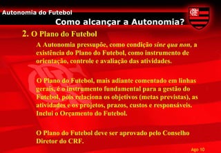 Autonomia do Futebol
              Como alcançar a Autonomia?
     2. O Plano do Futebol
         A Autonomia pressupõe, como condição sine qua non, a
         existência do Plano do Futebol, como instrumento de
         orientação, controle e avaliação das atividades.

         O Plano do Futebol, mais adiante comentado em linhas
         gerais, é o instrumento fundamental para a gestão do
         Futebol, pois relaciona os objetivos (metas previstas), as
         atividades e os projetos, prazos, custos e responsáveis.
         Inclui o Orçamento do Futebol.

         O Plano do Futebol deve ser aprovado pelo Conselho
         Diretor do CRF.
                                                                Ago 10
 
