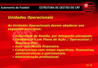 Autonomia do Futebol   ESTRUTURA DE GESTÃO DO CRF


    Unidades Operacionais

    As Unidades Operacionais devem obedecer aos
    seguintes princípios:

        • Autonomia de Gestão, por delegação planejada.
        • Obediência a um Plano de Ação / Operacional /
          Business Plan.
        • Auto-suficiência financeira.
        • Compromisso com metas esportivas, financeiras,
          administrativas e patrimoniais.
        • Administração profissional.

                                                    Mar 06
 