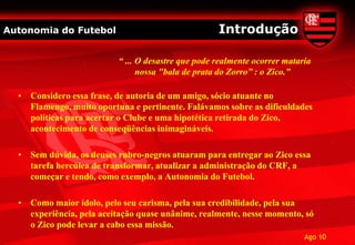 Autonomia do Futebol                                Introdução

                          “ ... O desastre que pode realmente ocorrer mataria
                                nossa "bala de prata do Zorro” : o Zico.”

  • Considero essa frase, de autoria de um amigo, sócio atuante no
    Flamengo, muito oportuna e pertinente. Falávamos sobre as dificuldades
    políticas para acertar o Clube e uma hipotética retirada do Zico,
    acontecimento de conseqüências inimagináveis.

  • Sem dúvida, os deuses rubro-negros atuaram para entregar ao Zico essa
    tarefa hercúlea de transformar, atualizar a administração do CRF, a
    começar e tendo, como exemplo, a Autonomia do Futebol.

  • Como maior ídolo, pelo seu carisma, pela sua credibilidade, pela sua
    experiência, pela aceitação quase unânime, realmente, nesse momento, só
    o Zico pode levar a cabo essa missão.
                                                                           Ago 10
 